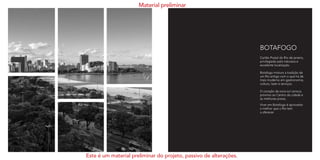 BOTAFOGO
Cartão Postal do Rio de janeiro,
privilegiado pela natureza e
excelente localização.
Botafogo mistura a tradição de
um Rio antigo com o que há de
mais moderno em gastronomia,
cultura, lazer e serviços.  
O coração da zona sul carioca,
próximo ao Centro da cidade e
às melhores praias.
Viver em Botafogo é aproveitar
o melhor que o Rio tem
a oferecer.
Material preliminar
Este é um material preliminar do projeto, passivo de alterações.
 