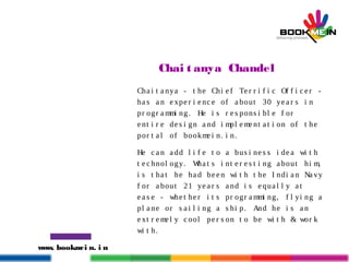 www. bookmei n. i n
Chai t anya Chandel
Cha i t a nya - t he Chi e f Te r r i f i c Of f i c e r -
ha s a n e xpe r i e nc e of a bout 30 ye a r s i n
pr ogr a mmi ng. He i s r e s pons i bl e f or
e nt i r e de s i gn a nd i mpl e me nt a t i on of t he
por t a l of bookme i n. i n.
He c a n a dd l i f e t o a bus i ne s s i de a wi t h
t e c hnol ogy. Wha t s i nt e r e s t i ng a bout hi m,
i s t ha t he ha d be e n wi t h t he I ndi a n Na vy
f or a bout 21 ye a r s a nd i s e qua l l y a t
e a s e - whe t he r i t s pr ogr a mmi ng, f l yi ng a
pl a ne or s a i l i ng a s hi p. And he i s a n
e xt r e me l y c ool pe r s on t o be wi t h & wor k
wi t h.
 