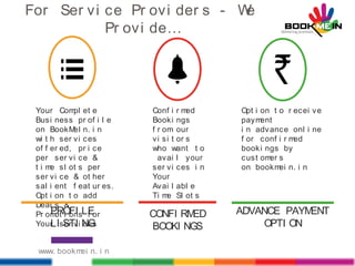 For Ser vi ce Pr ovi der s - We
Pr ovi de…
Your Compl et e
Busi ness pr of i l e
on BookMeI n. i n
wi t h ser vi ces
of f er ed, pr i ce
per ser vi ce &
t i me sl ot s per
ser vi ce & ot her
sal i ent f eat ur es.
Opt i on t o add
Deal s &
Pr omot i ons f or
Your ser vi ces
PROFI LE
LI STI NG
Conf i r med
Booki ngs
f r om our
vi si t or s
who want t o
avai l your
ser vi ces i n
Your
Avai l abl e
Ti me Sl ot s
CONFI RMED
BOOKI NGS
Opt i on t o r ecei ve
payment
i n advance onl i ne
f or conf i r med
booki ngs by
cust omer s
on bookmei n. i n
ADVANCE PAYMENT
OPTI ON
www. bookmei n. i n
 