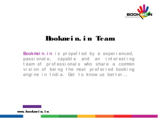 www. bookmei n. i n
Bookmei n. i n Team
Bookmei n. i n i s pr opel l ed by a exper i enced,
passi onat e, capabl e and an i nt er est i ng
t eam of pr of essi onal s who shar e a common
vi si on of bei ng t he most pr ef er r ed booki ng
engi ne i n I ndi a. Get t o know us bet t er …
 