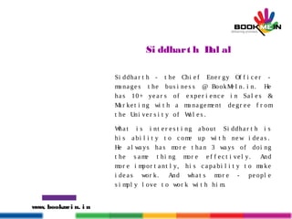 www. bookmei n. i n
Si ddhart h Dal al
Si ddha r t h - t he Chi e f Ene r gy Of f i c e r -
ma na ge s t he bus i ne s s @ BookMe I n. i n. He
ha s 10+ ye a r s of e xpe r i e nce i n Sa l e s &
Ma r ke t i ng wi t h a ma na geme nt de gr e e f r om
t he Uni ve r s i t y of Wa l e s .
Wha t i s i nt e r e s t i ng a bout Si ddha r t h i s
hi s a bi l i t y t o c ome up wi t h ne w i de a s .
He a l wa ys ha s mor e t ha n 3 wa ys of doi ng
t he s a me t hi ng mor e e f f e c t i vel y. And
mor e i mpor t a nt l y, hi s c a pa bi l i t y t o ma ke
i de a s wor k. And wha t s mor e - pe opl e
s i mpl y l ove t o wor k wi t h hi m.
 