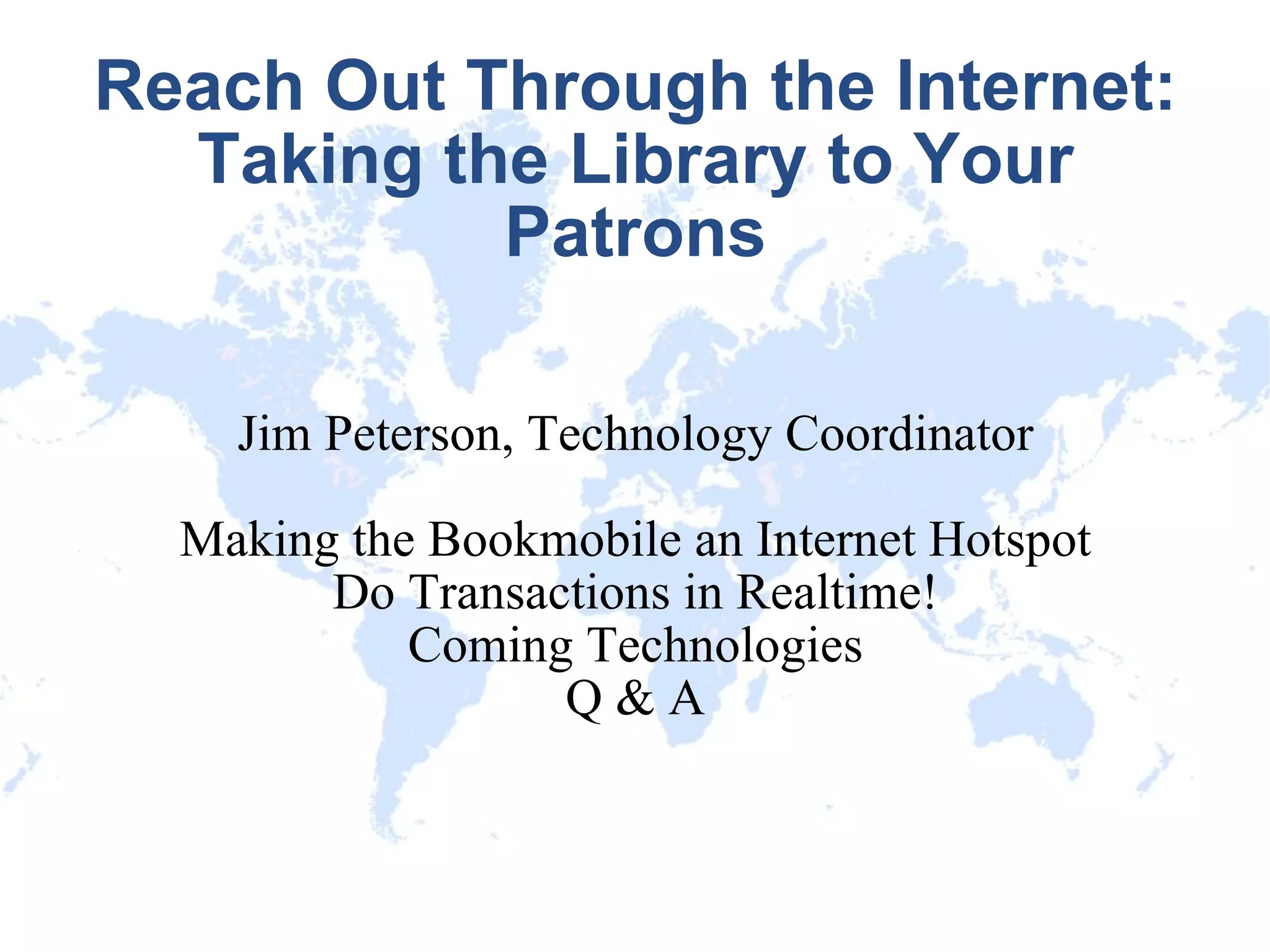 Reach Out Through the Internet: Taking the Library to Your Patrons Jim Peterson, Technology Coordinator Making the Bookmobile an Internet Hotspot Do Transactions in Realtime! Coming Technologies Q & A 