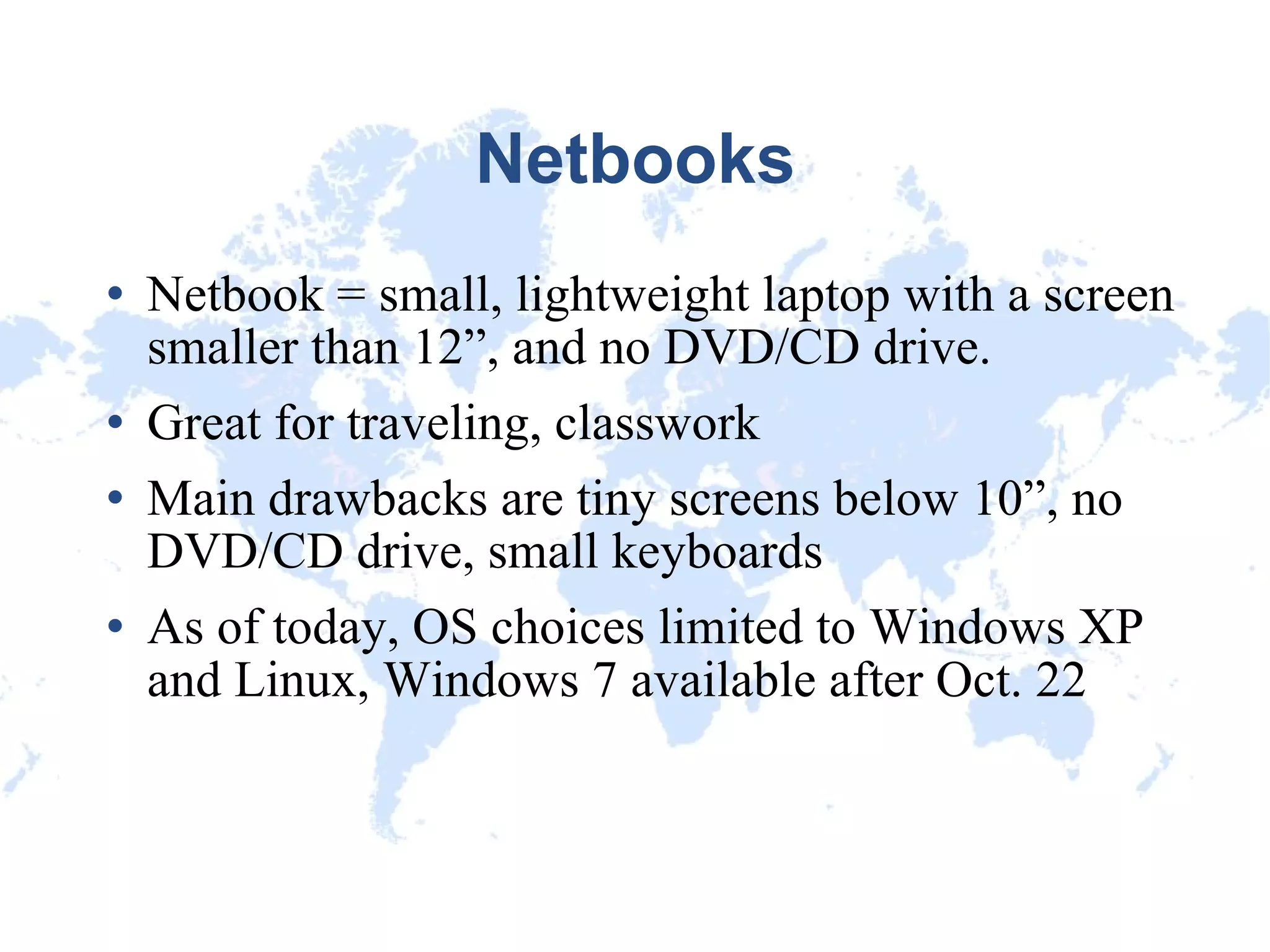 Netbooks Netbook = small, lightweight laptop with a screen smaller than 12”, and no DVD/CD drive. Great for traveling, classwork Main drawbacks are tiny screens below 10”, no DVD/CD drive, small keyboards As of today, OS choices limited to Windows XP and Linux, Windows 7 available after Oct. 22 
