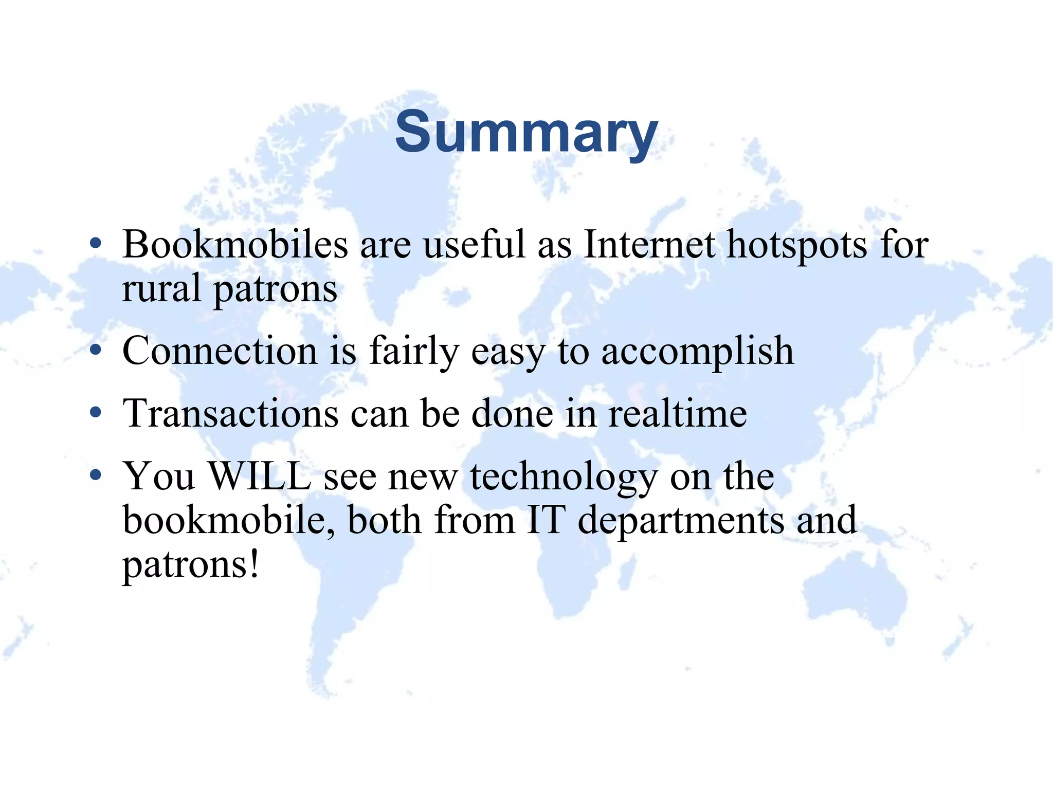 Summary Bookmobiles are useful as Internet hotspots for rural patrons Connection is fairly easy to accomplish Transactions can be done in realtime You WILL see new technology on the bookmobile, both from IT departments and patrons! 