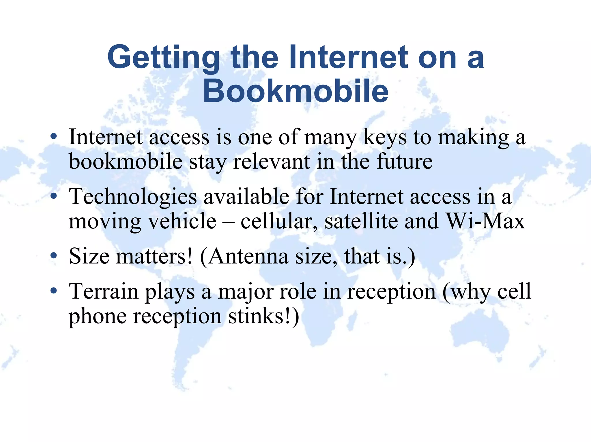 Getting the Internet on a Bookmobile Internet access is one of many keys to making a bookmobile stay relevant in the future Technologies available for Internet access in a moving vehicle – cellular, satellite and Wi-Max Size matters! (Antenna size, that is.)‏ Terrain plays a major role in reception (why cell phone reception stinks!)‏ 
