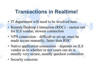 Transactions in Realtime! IT department will need to be involved here Remote Desktop Connection (RDC) – easiest out for ILS vendor, slowest connection VPN connection – difficult to set up, must be made secure manually, faster than RDC Native application connection – depends on ILS vendor as to whether or not yours can do it, usually very secure, usually quickest connection Security concerns 
