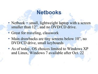 Netbooks Netbook = small, lightweight laptop with a screen smaller than 12”, and no DVD/CD drive. Great for traveling, classwork Main drawbacks are tiny screens below 10”, no DVD/CD drive, small keyboards As of today, OS choices limited to Windows XP and Linux, Windows 7 available after Oct. 22 