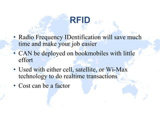 RFID Radio Frequency IDentification will save much time and make your job easier CAN be deployed on bookmobiles with little effort Used with either cell, satellite, or Wi-Max technology to do realtime transactions Cost can be a factor 