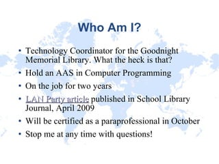 Who Am I? Technology Coordinator for the Goodnight Memorial Library. What the heck is that? Hold an AAS in Computer Programming On the job for two years LAN Party article  published in School Library Journal, April 2009 Will be certified as a paraprofessional in October Stop me at any time with questions! 