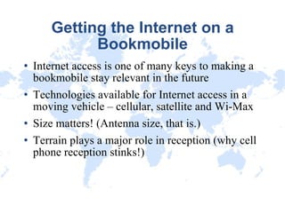 Getting the Internet on a Bookmobile Internet access is one of many keys to making a bookmobile stay relevant in the future Technologies available for Internet access in a moving vehicle – cellular, satellite and Wi-Max Size matters! (Antenna size, that is.)‏ Terrain plays a major role in reception (why cell phone reception stinks!)‏ 
