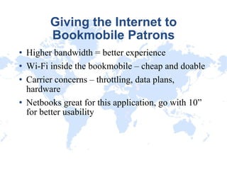 Giving the Internet to Bookmobile Patrons Higher bandwidth = better experience Wi-Fi inside the bookmobile – cheap and doable Carrier concerns – throttling, data plans, hardware Netbooks great for this application, go with 10” for better usability 
