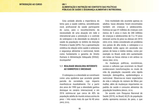 INTRODUÇÃO AO CURSO UN 1
ALIMENTAÇÃO E NUTRIÇÃO NO CONTEXTO DAS POLÍTICAS
PÚBLICAS DE SAÚDE E SEGURANÇA ALIMENTAR E NUTRICIONAL
10
Esta unidade aborda a importância do
tema para a saúde coletiva, sensibilizando
você, profissional da saúde participante
do curso, para o reconhecimento da
necessidade de uma atuação em rede e
intersetorial para a prevenção e o controle
do sobrepeso e da obesidade na atenção à
saúde da população no âmbito da Atenção
Primária à Saúde (APS). Faz a apresentação
sintética da relação entre saúde e soberania
e segurança alimentar e nutricional, tendo
como fundamento a garantia do Direito
Humano à Alimentação Adequada (DHAA).
Acompanhe!
1.1	 REALIDADE BRASILEIRA REFERENTE
AO SOBREPESO E OBESIDADE
O sobrepeso e a obesidade se constituem
como uma epidemia que acomete grande
parcela da sociedade, cujo impacto
manifesta-se mundialmente. Foi a partir
dos anos de 1990 que a obesidade ganhou
destaque no cenário internacional, e em
2016 estimou-se que cerca de 40% da
população adulta do mundo estava acima do
peso – três vezes mais do que há 40 anos
(WHO, 2018).
Esta morbidade não acomete apenas os
adultos: taxas elevadas foram encontradas
também em crianças e adolescentes.
Estimou-se que 41 milhões de crianças com
menos de 5 anos e mais de 340 milhões
de crianças e adolescentes de 5 a 19 anos
estavam acima do peso ou obesas em 2016
(WHO, 2018). Antes considerado um problema
nos países de alta renda, o sobrepeso e a
obesidade estão agora em ascensão nos
países de baixa e média rendas, como por
exemplo no Brasil, onde vêm aumentando
em todas as faixas etárias e em ambos os
sexos (IBGE, 2010).
As mudanças políticas, econômicas,
sociais e culturais que ocorreram no Brasil
evidenciaram transformações no modo de
vida da população causando uma rápida
transição demográfica, epidemiológica e
nutricional. Observou-se maior expectativa
de vida e redução do número de filhos por
mulher, além de mudanças importantes no
padrão de saúde e consumo alimentar da
população brasileira (BRASIL, 2014).
De acordo com Pesquisa Nacional de
Saúde (2019), no Brasil, 60,3% da população
adulta apresenta excesso de peso, o que
 