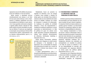 11
INTRODUÇÃO AO CURSO UN 1
ALIMENTAÇÃO E NUTRIÇÃO NO CONTEXTO DAS POLÍTICAS
PÚBLICAS DE SAÚDE E SEGURANÇA ALIMENTAR E NUTRICIONAL
1.2	 RECONHECENDO O SOBREPESO
E A OBESIDADE COMO UM
PROBLEMA DE SAÚDE PÚBLICA
O DHAA é parte dos direitos fundamentais
da humanidade, que foram definidos por um
pacto mundial, do qual o Brasil é signatário.
A conjuntura histórica da época abarcava as
grandes guerras mundiais e as decorrentes
situações de insegurança relativas ao abas-
tecimento e à disponibilidade de alimentos.
Essa mudança fundamental na forma
de encarar o direito à alimentação coloca o
Estado na posição de provedor e responsável
pelo bem estar alimentar de sua população.
Contudo, apenas na década de 1990, quando
pesquisas realizadas revelaram que a
insegurança alimentar dos indivíduos era
principalmente um resultado da pobreza
e da falta de acesso ao alimento e não
da sua disponibilidade no mercado, que
a preocupação com segurança alimentar
se tornou pauta das políticas globais
efetivamente (PAIVA et al., 2019).
Preocupar-se com a Segurança Alimentar
e Nutricional (SAN) da população significa
mais que garantir alimentos, pois são
identificadas situações de insegurança
Globalmente, houve um aumento na
ingestão de alimentos ricos em energia
e gordura, como também a redução do
tempo gasto com atividade física devido à
natureza cada vez mais sedentária de muitas
formas de trabalho, mudança nos modos
de transporte e aumento da urbanização.
As mudanças nos padrões de atividade
alimentar e física são frequentemente o
resultado de mudanças ambientais e sociais
associadas ao desenvolvimento e à falta
de políticas de apoio em setores como
saúde, agricultura, transporte, planejamento
urbano, meio ambiente, processamento
de alimentos, distribuição, marketing e
educação (WHO, 2018).
Diante dessas informações, podemos
perceber como chegamos ao atual cenário
do sobrepeso e da obesidade e nos
deparamos com a necessidade de atuação
dos profissionais da saúde com o intuito de
estabilizar e diminuir essa doença e suas
consequências.
A seguir, apresentaremos como é a
atuaçãodasaúdepúblicanoreconhecimento,
na prevenção e no cuidado das pessoas com
sobrepeso e obesidade.
representa cerca de 96 milhões de pessoas -
62,6% em mulheres e 57,5% em homens.
Neste cenário, a obesidade torna-se
simultaneamente uma doença e um fator
de risco para outras doenças, como a hiper-
tensão e o diabetes, igualmente com taxas
de prevalência em elevação no país (BRASIL,
2014). Essas questões nutricionais compõem
a agenda pública desde a década de 1930,
porém apenas assumiu prioridade nas políti-
cas nos últimos 15 anos por sua magnitude
e associação com as Doenças Crônicas Não
Transmissíveis (DCNT), especialmente com
as doenças cardiovasculares (MALTA et al.,
2014; DIAS et al., 2017).
A causa fundamental do sobrepeso
e da obesidade é definida pela OMS
como um desequilíbrio energético
entre calorias consumidas versus
gastas (WHO, 2000). Porém, não de-
vemos ser rápidos ao concluir que a
causa principal é apenas regida pe-
los fatores comportamentais. Como
profissionais da saúde, devemos nos
distanciar do senso comum que cul-
pabiliza o indivíduo de sua condição,
precisamos e devemos olhar além,
e entender que vários fatores estão
diretamente ligados.
 