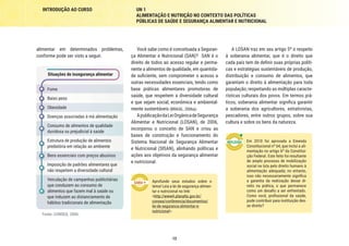 12
INTRODUÇÃO AO CURSO UN 1
ALIMENTAÇÃO E NUTRIÇÃO NO CONTEXTO DAS POLÍTICAS
PÚBLICAS DE SAÚDE E SEGURANÇA ALIMENTAR E NUTRICIONAL
A LOSAN traz em seu artigo 5º o respeito
à soberania alimentar, que é o direito que
cada país tem de definir suas próprias políti-
cas e estratégias sustentáveis de produção,
distribuição e consumo de alimentos, que
garantam o direito à alimentação para toda
população, respeitando as múltiplas caracte-
rísticas culturais dos povos. Em termos prá-
ticos, soberania alimentar significa garantir
a soberania dos agricultores, extrativistas,
pescadores, entre outros grupos, sobre sua
cultura e sobre os bens da natureza.
Em 2010 foi aprovada a Emenda
Constitucional nº 64, que inclui a ali-
mentação no artigo 6º da Constitui-
ção Federal. Este feito foi resultante
de amplo processo de mobilização
social na luta pelo direito humano à
alimentação adequada; no entanto,
isso não necessariamente significa
a garantia da realização desse di-
reito na prática, o que permanece
como um desafio a ser enfrentado.
Como você, profissional da saúde,
pode contribuir para instituição des-
se direito?
Você sabe como é conceituada a Seguran-
ça Alimentar e Nutricional (SAN)? SAN é o
direito de todos ao acesso regular e perma-
nente a alimentos de qualidade, em quantida-
de suficiente, sem comprometer o acesso a
outras necessidades essenciais, tendo como
base práticas alimentares promotoras de
saúde, que respeitem a diversidade cultural
e que sejam social, econômica e ambiental-
mente sustentáveis (BRASIL, 2006a).
ApublicaçãodaLeiOrgânicadeSegurança
Alimentar e Nutricional (LOSAN), de 2006,
incorporou o conceito de SAN e criou as
bases de construção e funcionamento do
Sistema Nacional de Segurança Alimentar
e Nutricional (SISAN), alinhando políticas e
ações aos objetivos da segurança alimentar
e nutricional.
Aprofunde seus estudos sobre o
tema! Leia a lei de segurança alimen-
tar e nutricional no link:
<http://www4.planalto.gov.br/
consea/conferencia/documentos/
lei-de-seguranca-alimentar-e-
nutricional>.
alimentar em determinados problemas,
conforme pode ser visto a seguir.
Situações de insegurança alimentar
Fome
Baixo peso
Obesidade
Doenças associadas à má alimentação
Consumo de alimentos de qualidade
duvidosa ou prejudicial à saúde
Estrutura de produção de alimentos
predatória em relação ao ambiente
Bens essenciais com preços abusivos
Imposição de padrões alimentares que
não respeitem a diversidade cultural
Veiculação de campanhas publicitárias
que conduzem ao consumo de
alimentos que fazem mal à saúde ou
que induzem ao distanciamento de
hábitos tradicionais de alimentação
Fonte: CONSEA, 2006.
 