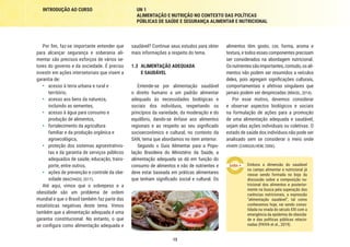 13
INTRODUÇÃO AO CURSO UN 1
ALIMENTAÇÃO E NUTRIÇÃO NO CONTEXTO DAS POLÍTICAS
PÚBLICAS DE SAÚDE E SEGURANÇA ALIMENTAR E NUTRICIONAL
alimentos têm gosto, cor, forma, aroma e
textura, e todos esses componentes precisam
ser considerados na abordagem nutricional.
Osnutrientessãoimportantes,contudo,osali-
mentos não podem ser resumidos a veículos
deles, pois agregam significações culturais,
comportamentais e afetivas singulares que
jamais podem ser desprezadas (BRASIL, 2014).
Por esse motivo, devemos considerar
e observar aspectos biológicos e sociais
na formulação de ações para a promoção
de uma alimentação adequada e saudável,
sejam elas ações individuais ou coletivas. O
estado de saúde dos indivíduos não pode ser
analisado sem se considerar o meio onde
vivem (CANGUILHEM, 2006).
Embora a dimensão do saudável
no campo alimentar e nutricional já
viesse sendo formada no bojo da
discussão sobre a composição nu-
tricional dos alimentos e posterior-
mente na busca pela superação das
carências nutricionais, a expressão
“alimentação saudável”, tal como
conhecemos hoje, vai sendo conso-
lidada na virada do século XXI com a
emergência da epidemia de obesida-
de e das políticas públicas relacio-
nadas (PAIVA et al., 2019).
saudável? Continue seus estudos para obter
mais informações a respeito do tema.
1.3	 ALIMENTAÇÃO ADEQUADA
E SAUDÁVEL
Entende-se por alimentação saudável
o direito humano a um padrão alimentar
adequado às necessidades biológicas e
sociais dos indivíduos, respeitando os
princípios da variedade, da moderação e do
equilíbrio, dando-se ênfase aos alimentos
regionais e ao respeito ao seu significado
socioeconômico e cultural, no contexto da
SAN, tema que abordamos no item anterior.
Segundo o Guia Alimentar para a Popu-
lação Brasileira do Ministério da Saúde, a
alimentação adequada se dá em função do
consumo de alimentos e não de nutrientes e
deve estar baseada em práticas alimentares
que tenham significado social e cultural. Os
Por fim, faz-se importante entender que
para alcançar segurança e soberania ali-
mentar são precisos esforços de vários se-
tores do governo e da sociedade. É preciso
investir em ações intersetoriais que visem a
garantia de:
•	 acesso à terra urbana e rural e
território,
•	 acesso aos bens da natureza,
incluindo as sementes,
•	 acesso à água para consumo e
produção de alimentos,
•	 fortalecimento da agricultura
familiar e da produção orgânica e
agroecológica,
•	 proteção dos sistemas agroextrativis-
tas e da garantia de serviços públicos
adequados de saúde, educação, trans-
porte, entre outros,
•	 ações de prevenção e controle da obe-
sidade (MACHADO, 2017).
Até aqui, vimos que o sobrepeso e a
obesidade são um problema de ordem
mundial e que o Brasil também faz parte das
estatísticas negativas deste tema. Vimos
também que a alimentação adequada é uma
garantia constitucional. No entanto, o que
se configura como alimentação adequada e
 