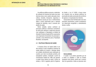 INTRODUÇÃO AO CURSO UN 2
POLÍTICAS PÚBLICAS PARA PREVENÇÃO E CONTROLE
DO SOBREPESO E DA OBESIDADE NO SUS
16
As políticas públicas prezam a coletivida-
de cuidando do interesse de todos nas mais
diversas áreas como saúde, educação, lazer,
cultura, moradia, transporte, segurança e
assistência social, por isso o conhecimento
delas é muito importante para a atenção
integral do indivíduo, visto o conceito am-
pliado de saúde.
Nesta unidade, vamos conhecer as
principais políticas e diretrizes norteadoras
do tema para atenção à saúde das pessoas
com sobrepeso e obesidade no âmbito da
AtençãoPrimáriaàSaúde(APS),eapresentar
uma importante ferramenta de prevenção e
controle, o Guia Alimentar para a População
Brasileira. Acompanhe.
2.1	 POLÍTICAS PÚBLICAS DE SAÚDE
O Sistema Único de Saúde (SUS) é um
dos maiores e mais complexos sistemas de
saúde pública do mundo, e abrange desde
um simples atendimento para realização de
curativo, por meio da atenção primária, até
transplante cardíaco. Instituído a partir da
Constituição Federal de 1988, que garante
a saúde como direito de todos e dever do
estado, o SUS é regulado pela lei Orgânica
da Saúde, a Lei nº 8.080, e busca atuar
em conjunto com as demais políticas na
promoçãodasaúde,prevençãodeocorrência
de agravos e recuperação dos doentes.
Você já deve estar familiarizado com seus
princípios doutrinários, porém acreditamos
ser importante recapitular o entendimento
destes, confira.
Universalidade
Equidade
SUS
Integralidade
Universalidade
A saúde é um direito garantido por lei
a todos os cidadãos e cabe ao Estado
assegurar este direito, sendo que o acesso
deve ser garantido a todas as pessoas sem
 