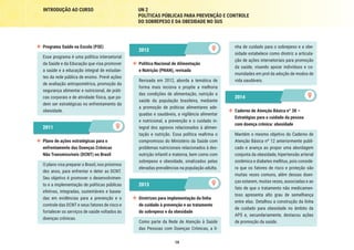 19
INTRODUÇÃO AO CURSO UN 2
POLÍTICAS PÚBLICAS PARA PREVENÇÃO E CONTROLE
DO SOBREPESO E DA OBESIDADE NO SUS
nha de cuidado para o sobrepeso e a obe-
sidade estabelece como diretriz a articula-
ção de ações intersetoriais para promoção
da saúde, visando apoiar indivíduos e co-
munidades em prol da adoção de modos de
vida saudáveis.
2014
2014
	 Caderno de Atenção Básica nº 38 –
Estratégias para o cuidado da pessoa
com doença crônica: obesidade
Mantém o mesmo objetivo do Caderno de
Atenção Básica nº 12 anteriormente publi-
cado e avança ao propor uma abordagem
conjunta da obesidade, hipertensão arterial
sistêmica e diabetes mellitus, pois conside-
ra que os fatores de risco e proteção são
muitas vezes comuns, além dessas doen-
ças estarem, muitas vezes, associadas e ao
fato de que o tratamento não medicamen-
toso apresenta alto grau de semelhança
entre elas. Detalhou a construção da linha
de cuidado para obesidade no âmbito da
APS e, secundariamente, destacou ações
de promoção da saúde.
2012
2012
	 Política Nacional de Alimentação
e Nutrição (PNAN), revisada
Revisada em 2012, aborda a temática de
forma mais incisiva e propõe a melhoria
das condições de alimentação, nutrição e
saúde da população brasileira, mediante
a promoção de práticas alimentares ade-
quadas e saudáveis, a vigilância alimentar
e nutricional, a prevenção e o cuidado in-
tegral dos agravos relacionados à alimen-
tação e nutrição. Essa política reafirma o
compromisso do Ministério da Saúde com
problemas nutricionais relacionados à des-
nutrição infantil e materna, bem como com
sobrepeso e obesidade, sinalizados pelas
elevadas prevalências na população adulta.
2013
2013
	 Diretrizes para implementação da linha
de cuidado à prevenção e ao tratamento
do sobrepeso e da obesidade
Como parte da Rede de Atenção à Saúde
das Pessoas com Doenças Crônicas, a li-
	 Programa Saúde na Escola (PSE)	
Esse programa é uma política intersetorial
da Saúde e da Educação que visa promover
a saúde e a educação integral de estudan-
tes da rede pública de ensino. Prevê ações
de avaliação antropométrica, promoção da
segurança alimentar e nutricional, de práti-
cas corporais e de atividade física, que po-
dem ser estratégicas no enfrentamento da
obesidade.
2011
2011
	 Plano de ações estratégicas para o
enfrentamento das Doenças Crônicas
Não Transmissíveis (DCNT) no Brasil
O plano visa preparar o Brasil, nos próximos
dez anos, para enfrentar e deter as DCNT.
Seu objetivo é promover o desenvolvimen-
to e a implementação de políticas públicas
efetivas, integradas, sustentáveis e basea-
das em evidências para a prevenção e o
controle das DCNT e seus fatores de risco e
fortalecer os serviços de saúde voltados às
doenças crônicas.
 