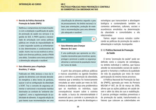 20
INTRODUÇÃO AO CURSO UN 2
POLÍTICAS PÚBLICAS PARA PREVENÇÃO E CONTROLE
DO SOBREPESO E DA OBESIDADE NO SUS
estratégias que transcendam a abordagem
biológica e contemplando também os
contextos ambientais, culturais, sociais e
econômicos envolvidos na determinação
da obesidade e comorbidades a ela
relacionadas.
Vamos seguir nossos estudos conhe-
cendo as políticas de promoção da saúde e
alimentação e nutrição. Acompanhe.
2.1.2 Política Nacional de Promoção
da Saúde
O termo “promoção da saúde” pode ser
definido como o conjunto de estratégias,
no âmbito individual e coletivo, que busca
atender às necessidades sociais de saúde e
garantir e fomentar a melhoria da qualidade
de vida da população por meio de maior
participação da mesma nesse processo.
A Política Nacional de Promoção da Saú-
de (PNPS), aprovada por meio da Portaria
MS/GM nº 687, de 30 de março de 2006,
afirma que as ações públicas em saúde de-
vem ir além da ideia de cura e reabilitação.
É preciso privilegiar medidas preventivas e
de promoção da saúde, transformando os
fatores que colocam as coletividades em
classificação de alimentos segundo o grau
de processamento. No âmbito nacional, é a
base para orientações, produção de mate-
riais e recomendações para uma alimenta-
ção adequada e saudável.
2019
2019
	 Guia Alimentar para Crianças
Menores de 2 anos
É uma publicação que apresenta as infor-
mações necessárias para incentivar, apoiar,
proteger e promover a saúde e a segurança
alimentar e nutricional da população menor
de 2 anos de idade.
A partir das principais políticas públicas
e marcos assumidos na agenda brasileira
para o controle e a prevenção da obesidade,
notamos que a temática foi historicamente
vinculada ao setor saúde por meio do SUS.
Embora a obesidade seja uma problemática
que se manifesta no indivíduo, cujas
consequências recaem sobre o sistema
de saúde, a busca da intersetorialidade é
essencial para o controle e a prevenção do
excesso de peso, por meio de abordagens e
	 Revisão da Política Nacional de
Promoção da Saúde (PNPS)
Ratificou o compromisso do Estado brasilei-
ro com a ampliação e qualificação de ações
de promoção da saúde nos serviços e na
gestão do SUS. A PNPS aponta a necessi-
dade de articulação com outras políticas
públicas em virtude da impossibilidade de
o setor responder sozinho ao enfrentamen-
to dos determinantes e condicionantes da
saúde. Assim, traz na sua essência a articu-
lação com diversas políticas, sendo a PNAN
uma delas. Considera como tema prioritário
a alimentação adequada e saudável.
	 Guia Alimentar para a População
Brasileira, 2ª edição
Publicado em 2006, destaca o risco da in-
gestão de alimentos com elevada densida-
de energética e altos teores de gorduras,
açúcar e sal na configuração da obesidade
e DCNT. Traz o conceito de segurança ali-
mentar e nutricional e recomenda medidas
destinadas ao combate de “ambiente obe-
sogênico”, como a regulamentação da pu-
blicidade de alimento. A segunda edição do
guia baseia suas recomendações em uma
 