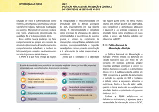21
INTRODUÇÃO AO CURSO UN 2
POLÍTICAS PÚBLICAS PARA PREVENÇÃO E CONTROLE
DO SOBREPESO E DA OBESIDADE NO SUS
não façam parte direta do tema, muitos
objetos em comum podem ser observados,
pois consideram a alimentação adequada
e saudável e as práticas corporais e de
atividade física como prioritárias em suas
ações, e esses são hábitos sabidos por
influenciar as DCNT.
2.1.3	 Política Nacional de
Alimentação e Nutrição
A Política Nacional de Alimentação e
Nutrição (PNAN) integra os esforços do
Estado brasileiro que, por meio de um
conjunto de políticas públicas, propõe
respeitar, proteger, promover e prover os
direitos humanos à saúde e à alimentação
(BRASIL, 2013). A publicação desta política em
1999 reposiciona a questão da alimentação
e nutrição na agenda do SUS e fortalece
o debate sobre a segurança alimentar e
nutricional, dentro e fora do setor saúde,
quando o tema ainda não era amplamente
abordado dentre as prioridades do governo
(DIAS et al., 2017).
Embora a PNAN enfatizasse as
deficiências nutricionais, já apontava para a
necessidade de intervenção sobre as DCNT,
de integralidade e intrassetorialidade em
articulação com os demais princípios
do SUS, especialmente em sua recente
edição. A intersetorialidade é concebida
como processo de articulação de saberes,
potencialidades e experiências de sujeitos,
grupos e setores na construção de
intervenções compartilhadas, estabelecendo
vínculos, corresponsabilidade e cogestão
para objetivos comuns, visando à construção
e à articulação de redes cooperativas e
resolutivas.
Ainda que o sobrepeso e a obesidade
situação de risco e vulnerabilidade, como
violência, desemprego, subemprego, falta de
saneamento básico, habitação inadequada
ou ausente, dificuldade de acesso à educa-
ção, fome, urbanização desordenada, má
qualidade do ar e da água (BRASIL, 2010).
Essa política busca mudança no fator
comportamental ao propor um conjunto de
atividades direcionadas à transformação dos
comportamentos individuais, e também no
fator social, pois considera os determinantes
sociais do processo saúde-doença.
A PNPS é a que mais reforça as noções
Na territorialização
Na articulação e na cooperação
intra e intersetorial
Nas RAS
Em participação e controle social
Na gestão
A saúde é concebida como produto de um conjunto amplo de fatores, por isso são propostas
estratégias para concretizar ações de promoção centradas:
Na educação e formação
Na vigilância, no
monitoramento e na avaliação
Na produção e disseminação
de conhecimentos e saberes
Na comunicação social e na
mídia
 
