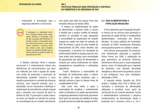 23
INTRODUÇÃO AO CURSO UN 2
POLÍTICAS PÚBLICAS PARA PREVENÇÃO E CONTROLE
DO SOBREPESO E DA OBESIDADE NO SUS
2.2	 GUIA ALIMENTAR PARA A
POPULAÇÃO BRASILEIRA
O Guia Alimentar para População Brasilei-
ra nasceu de um esforço para promoção e
prevenção da saúde devido à complexidade
epidemiológica vivenciada nas últimas
décadas. Os novos padrões de morbidade,
incluindo as DCNT, introduziram diferentes
preocupações quanto ao cuidado à saúde.
Uma dessas preocupações foi promover
uma alimentação adequada e saudável.
Dessa forma, em 2006, a publicação do
guia apresentou as primeiras diretrizes
alimentares oficiais para a nossa população
(BRASIL, 2006b). Foi destacado que a ingestão
de alimentos com elevada densidade
energética e altos teores de gorduras, açúcar
e sal configuram risco para sobrepeso,
obesidade e DCNT.
A segunda edição, lançada em 2014,
amplia o diálogo entre SUS e SISAN, pois
considera a promoção da alimentação
adequada e saudável como parte da
construção de um sistema alimentar “social
e ambientalmente sustentável” e destaca
condicionantes da alimentação, desde a
produção até o consumo (DIAS et al., 2017).
com ações para além do espaço físico das
Unidades Básicas de Saúde (UBS).
O avanço na implementação de ações
de alimentação e nutrição tende a crescer
à medida que o próprio modelo de atenção
primária se consolida no país, agregando
a racionalidade da organização do cuidado
integral em saúde nas redes de atenção do
SUS. No entanto, a partir do novo modelo de
financiamento da APS, novos desafios são
incorporados, a incerteza da vinculação do
profissional do NASF as equipes básicas, cha-
mam ainda mais atenção, para necessidade
da apropriação das ações de alimentação e
nutrição por outros profissionais de saúde,
respeitando-se competências e atribuições
específicas.
Assim, destaca-se a necessidade da
formação de profissionais aptos a colocar
em prática as ações propostas para a
atenção primária e para os demais níveis de
complexidade do SUS.
Este curso veio, então, a suprir a
necessidade de socializar o conhecimento
sobre os alimentos e as ações que promovem
asegurançaalimentarenutricional,quedevem
fazer parte do processo de trabalho de todos
os profissionais de saúde das equipes de APS.
•	 cooperação e articulação para a
segurança alimentar e nutricional.
O sobrepeso e a obesidade envol-
vem complexa relação entre corpo,
saúde, alimento e sociedade, uma
vez que os grupos têm diferentes in-
serções sociais e concepções diver-
sas sobre esses temas, e que ainda
variam conforme o contexto histó-
rico. Sendo assim, este complexo
cenário traz grandes desafios para a
rede de atenção à saúde do SUS, em
especial para a APS.
O desafio colocado frente à atenção
nutricional é o enfrentamento efetivo das
deficiências de micronutrientes, que deve
ser realizado por toda a equipe de saúde,
com ações de prevenção e promoção da
alimentação saudável. Soma-se a esse
desafio a prevenção e o controle das doenças
crônicas, com especial atenção para a
obesidade. Faz-se necessária a definição e
implantação de uma linha de cuidado integral
para o paciente com excesso de peso no
âmbito do SUS. A promoção à saúde coloca-
se como um desafio no sentido de avançar
na consolidação de um modelo intersetorial,
 