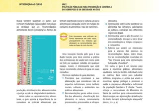 24
INTRODUÇÃO AO CURSO UN 2
POLÍTICAS PÚBLICAS PARA PREVENÇÃO E CONTROLE
DO SOBREPESO E DA OBESIDADE NO SUS
cessados.
3.	 Orientações sobre como combinar os
alimentos nas refeições, valorizando
as culturas culinárias das diferentes
regiões do Brasil.
4.	 Orientações sobre o ato de comer e a
comensalidade, em que se deve levar
em consideração o tempo, o espaço e
a companhia.
5.	 Fatores que podem ser obstáculos
para a adesão das pessoas às
recomendações dadas. Além disso,
traz as recomendações resumidas em
“Dez Passos para uma Alimentação
Adequada e Saudável”.
Em suma, o guia é um recurso para
apoiar e incentivar práticas alimentares
saudáveis, tanto no âmbito individual como
no coletivo, bem como para subsidiar
políticas, programas e ações que visem a
incentivar, apoiar, proteger e promover a
saúde e a segurança alimentar e nutricional
da população brasileira. E dispõe: “assim,
reforça o compromisso do Ministério da
Saúde de contribuir para o desenvolvimento
deestratégiasparaapromoçãoearealização
do direito humano à alimentação adequada”
(BRASIL, 2014, p. 6).
tenham significado social e cultural, já que a
alimentação adequada ocorre em função do
consumo de alimentos e não de nutrientes.
Este documento será utilizado de
forma transversal em todo curso,
principalmente nos módulos que
abrangem as recomendações para
todas as fases do ciclo da vida.
Uma inovação trazida pelo guia é sua
dupla função, pois deve orientar a prática
dos profissionais de saúde bem como pode
ser lido por qualquer cidadão em qualquer
espaço. Assim, é interessante que você
faça e recomende a leitura do guia em suas
consultas.
Os cinco capítulos do guia abordam:
1.	 Princípios que orientaram a sua
elaboração, que consideram não só
aspectos nutricionais, como também
sociais, culturais e ambientais nas
práticas alimentares.
2.	Recomendações gerais sobre a esco-
lha dos alimentos, classificação dos
alimentos in natura, minimamente
processados, processados e ultrapro-
Busca também qualificar as ações que
norteiam mudanças nas decisões individuais
ao destacar que as recomendações
alimentares devem considerar as formas de
tério da Saúde
s
9 788533 421769
ISBN 978-85-334-2176-9 MiniStério da SaÚde
2ª edição
1ª reimpressão
Brasília — dF
2014
Guia alimentar
paraa população
Brasileira
Ministério
da
Saúde
Guia
aliMentar
para
a
população
BraSileira
2ª
Edição
produção e distribuição dos alimentos sobre
a justiça social e a integridade do ambiente.
Ainda sobre as recomendações alimen-
tares, o guia aponta a importância de se
considerar as práticas alimentares que
 