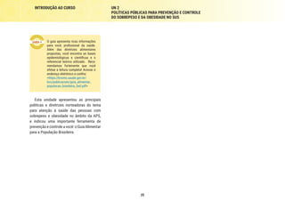 25
INTRODUÇÃO AO CURSO UN 2
POLÍTICAS PÚBLICAS PARA PREVENÇÃO E CONTROLE
DO SOBREPESO E DA OBESIDADE NO SUS
O guia apresenta ricas informações
para você, profissional da saúde.
Além das diretrizes alimentares
propostas, você encontra as bases
epidemiológicas e científicas e o
referencial teórico utilizado. Reco-
mendamos fortemente que você
efetue a leitura completa! Acesse o
endereço eletrônico e confira:
<https://bvsms.saude.gov.br/
bvs/publicacoes/guia_alimentar_
populacao_brasileira_2ed.pdf>
Esta unidade apresentou as principais
políticas e diretrizes norteadoras do tema
para atenção à saúde das pessoas com
sobrepeso e obesidade no âmbito da APS,
e indicou uma importante ferramenta de
prevençãoecontroleavocê:oGuiaAlimentar
para a População Brasileira.
 
