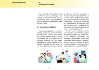 INTRODUÇÃO AO CURSO UN 3
APRESENTAÇÃO DO CURSO
27
Nesta unidade de estudo, você conhecerá
o referencial teórico pedagógico que
utilizado no desenvolvimento do curso, e
será orientado sobre a estrutura didática e
o funcionamento de cada ferramenta deste
processo. Confira.
3.1	 REFERENCIAL PEDAGÓGICO
A proposta pedagógica de um curso é, na
realidade, um processo de desenvolvimento
de competências e precisa estar sempre
em constante análise e revisão. Por isso,
consideramos que é importante que os
conteúdos abordados no curso sejam
trabalhados de maneira integrada com a
realidade profissional, pois seus temas não
são neutros e precisam que sejam respeitas
as diferenças de ideias, concepções e
opiniões. A experiência metodológica que
você terá no curso não deve resultar apenas
do que é tradicionalmente considerado como
conhecimento: a disposição de informações
e o desenvolvimento do raciocínio sobre
elas. Precisa, sim, ser o resultado de um
arcabouço de experiências integradas com a
teoria e o cotidiano profissional.
Para tal, o curso foi estruturado dentro de
uma perspectiva construtivista, no qual os
professores trabalharão para contextualizá-
lo em diferentes circunstâncias que
promovam a aprendizagem. Quando você
estiver diante dessas situações e problemas,
precisará encontrar soluções e, assim,
construir seu próprio conhecimento. Como
explica a professora Argento (2010, p.13):
 