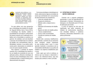 28
INTRODUÇÃO AO CURSO UN 3
APRESENTAÇÃO DO CURSO
3.2	 ESTRUTURA DO CURSO E
MATRIZ CURRICULAR
Coerente com a proposta pedagógica
apresentada, o curso de Especialização em
Alimentação e Nutrição: Enfrentamento do
Sobrepeso e da Obesidade prevê 375 horas
de dedicação para estudo.
O curso se organiza em três eixos de
significação, que estão compostos de
módulos de conhecimentos específicos,
com atividades didáticas e avaliativas
exclusivas, relacionadas diretamente a sua
prática profissional.
Eixo
1
Reconhecendo o
Sobrepeso e a Obesidade
no Contexto da APS.
Eixo
3
Atenção às Pessoas com
Sobrepeso e Obesidade
nos Ciclos da Vida.
Eixo
2
Ações para Abordagem
do Sobrepeso e da
Obesidade na APS.
Comessasestratégiasemetodologiasem
mente, selecionamos algumas atividades de
ensino que contribuirão com o seu processo
de desenvolvimento de competências:
•	 Leitura de conteúdo teórico
•	 Pesquisa de referências
•	 Reflexão sobre a relação teoria e
prática
•	 Utilização de ferramentas de trabalho
prático
•	 Registro em diário do trabalho prático
•	 Leituras complementares
•	 Acesso a links recomendados
•	 Consulta em sistemas de trabalho
prático
Durante todo o processo, trabalharemos
para estimular o aumento da sua autonomia
como estudante, sempre respeitando
as suas escolhas sobre o quê e o como
aprender, mantendo a consonância com as
necessidades identificadas na sua prática de
trabalho e nos objetivos estabelecidos para
o curso.
Enfim, agora que você já conheceu os
motivos que nos levaram a desenvolver o
curso e seu referencial teórico, siga seus
estudos para conhecer a matriz curricular.
resolvendo estes problemas, os es-
tudantes são encorajados a explorar
possibilidades, inventar soluções
alternativas, colaborar com outros
estudantes ou especialistas exter-
nos, tentar novas ideias e hipóteses,
revisar seus pensamentos e final-
mente apresentar a melhor solução
que eles puderam encontrar.
Foi para alinhar com essa perspectiva
que a metodologia dos desafios foi escolhi-
da. Segundo Nichols, Cator e Torres (2016),
a metodologia dos desafios viabiliza a
possibilidade de você adquirir conhecimento
de maneira conjunta com a realização de tra-
balhos com a comunidade, os usuários e os
gestores. Na realidade, você será desafiado
a executar uma atividade típica do cotidiano
de trabalho com, inevitavelmente, todas as
dificuldades inerentes à sua prática profis-
sional, porém, relacionadas ao conteúdo do
curso em pauta naquele momento.
Para organizar o conteúdo de maneira
coerente com a metodologia dos desafios e
ter um trabalho de conclusão de curso com
aplicação prática, utilizamos estratégias de
ensino de outras metodologias ativas como
a problematização e o design thinking para o
desenvolvimento de projetos.
 