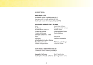 3
GOVERNO FEDERAL
MINISTÉRIO DA SAÚDE
Secretaria de Atenção Primária à Saúde (SAPS)
Departamento de Promoção da Saúde (DEPROS)
Coordenação-Geral de Alimentação e Nutrição (CGAN)
UNIVERSIDADE FEDERAL DE SANTA CATARINA
Reitor: 		 Ubaldo Cesar Balthazar
Vice-Reitora: 	 Alacoque Lorenzini Erdmann
Pró-Reitor de Pós-Graduação: 	 Cristiane Derani
Pró-Reitor de Pesquisa: 	 Sebastião Roberto Soares
Pró-Reitor de Extensão: 	 Rogério Cid Bastos
CENTRO DE CIÊNCIAS DA SAÚDE
Diretor: 		 Celso Spada 	
Vice-Diretor: 	 Fabrício de Souza Neves
DEPARTAMENTO DE SAÚDE PÚBLICA
Chefe do Departamento: 	 Fabrício Augusto Menegon
Subchefe do Departamento: 	 Lúcio José Botelho
EQUIPE TÉCNICA DO MINISTÉRIO DA SAÚDE
Coordenação-Geral de Alimentação e Nutrição
Gestora Geral do Projeto	 Sheila Rubia Lindner
Coordenação de Produção de Material	 Elza Berger Salema Coelho
 