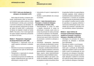 31
INTRODUÇÃO AO CURSO UN 3
APRESENTAÇÃO DO CURSO
da agricultura familiar e/ou agroecológicas,
mercados populares, hortas urbanas/co-
munitárias/escolares, academias da saúde.
•	 Protagonismo e iniciativas da sociedade
civil na promoção da alimentação adequa-
da e saudável: conselhos locais de saúde,
de agricultura, de segurança alimentar e
nutricional, de alimentação escolar; comu-
nidades que sustentam a agricultura; hor-
tas comunitárias, urbanas e periurbanas.
Módulo 6 - Ações Coletivas de
Promoção da Alimentação Adequada e
Saudável na Prevenção e Controle do
Sobrepeso e Obesidade na APS (45h):
•	 Abordagens de promoção de saúde e
prevenção de sobrepeso e obesidade
para coletividades.
•	 Educação em saúde e o uso de grupos.
•	 Educação Alimentar e Nutricional: ferra-
menta para a promoção da alimentação
adequadaesaudável naAPSenoterritório.
•	 Ações a partir da estratificação de risco
de pessoas com sobrepeso e obesidade.
•	 Ações coletivas para promoção de alimen-
tação adequada e saudável na comunida-
de e ações de manejo coletivo para preven-
ção e controle do sobrepeso e obesidade.
•	 Instrumentos de apoio à organização do
cuidado.
•	 Desafios e potencialidades dos serviços
no território.
Módulo 5 - Ações Intersetoriais para a
Prevenção e o Controle do Sobrepeso
e da Obesidade no Território (45h):
•	 Intersetorialidade no campo da saúde
e trabalho intersetorial no campo da
alimentação e nutrição, assim como no
campo da promoção de saúde, prevenção
e controle do sobrepeso e da obesidade.
•	 Sistemas de informações e inquéritos de
interesse para apoiar ações intersetoriais
de prevenção e controle do sobrepeso e
obesidade.
•	 Articulações intersetoriais importantes
para a promoção da alimentação e preven-
ção do excesso de peso no território: saú-
de, educação, assistência/desenvolvimen-
to social, segurança alimentar e nutricional,
desenvolvimento rural/produção agroeco-
lógica, esporte, cultura desenvolvimento/
infraestrutura urbana/mobilidade urbana.
•	 Equipamentos públicos para apoiar a pro-
moção de ambientes saudáveis: restauran-
tespopulares/cozinhascomunitárias,feiras
3.2.2	 EIXO 2: Ações para abordagem do
sobrepeso e da obesidade na APS
Nesta etapa de estudos, é proposto apro-
fundar conhecimentos sobre os recursos e
as ferramentas para ações e práticas na área
de alimentação e nutrição, para a prevenção
e controle do sobrepeso e da obesidade, vol-
tados para gestores, profissionais da equipe
de Saúde da Família (ESF) e profissionais
do Núcleo de Ampliado à Saúde da Família
(NASF). Para tanto, o Eixo 2 está organizado
em quatro módulos sequenciais, perfazendo
um total de 165 horas.
Módulo 4 - Planejamento e Organização
da Atenção Nutricional na APS (30h):
•	 Planejamento e organização local em
saúde: aspectos conceituais e metodoló-
gicos.
•	 Momentos do processo de planejamento
e organização das ações de alimentação
e nutrição.
•	 Planejamento e organização da atenção
ao sobrepeso e à obesidade.
•	 Ferramentas do processo de trabalho das
equipes multiprofissionais para ações de
alimentação e nutrição na APS.
 