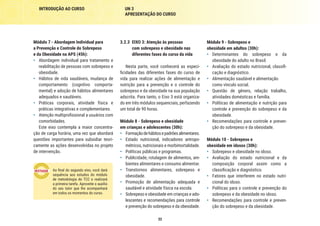 32
INTRODUÇÃO AO CURSO UN 3
APRESENTAÇÃO DO CURSO
Módulo 9 - Sobrepeso e
obesidade em adultos (30h):
•	 Determinantes do sobrepeso e da
obesidade do adulto no Brasil.
•	 Avaliação do estado nutricional, classifi-
cação e diagnóstico.
•	 Alimentação saudável e alimentação
como vínculo social.
•	 Questão de gênero, relação trabalho,
atividades domésticas e família.
•	 Políticas de alimentação e nutrição para
controle e prevenção do sobrepeso e da
obesidade.
•	 Recomendações para controle e preven-
ção do sobrepeso e da obesidade.
Módulo 10 - Sobrepeso e
obesidade em idosos (30h):
•	 Sobrepeso e obesidade no idoso.
•	 Avaliação do estado nutricional e da
composição corporal assim como a
classificação e diagnóstico.
•	 Fatores que interferem no estado nutri-
cional do idoso.
•	 Políticas para o controle e prevenção do
sobrepeso e da obesidade no idoso.
•	 Recomendações para controle e preven-
ção do sobrepeso e da obesidade.
3.2.3	 EIXO 3: Atenção às pessoas
com sobrepeso e obesidade nas
diferentes fases do curso da vida
Nesta parte, você conhecerá as especi-
ficidades das diferentes fases do curso de
vida para realizar ações de alimentação e
nutrição para a prevenção e o controle do
sobrepeso e da obesidade na sua população
adscrita. Para tanto, o Eixo 3 está organiza-
do em três módulos sequenciais, perfazendo
um total de 90 horas.
Módulo 8 - Sobrepeso e obesidade
em crianças e adolescentes (30h):
•	 Formaçãodehábitosepadrõesalimentares.
•	 Estado nutricional, indicadores antropo-
métricos, nutricionais e morbimortalidade.
•	 Políticas públicas e programas.
•	 Publicidade, rotulagem de alimentos, am-
bientes alimentares e consumo alimentar.
•	 Transtornos alimentares, sobrepeso e
obesidade.
•	 Promoção de alimentação adequada e
saudável e atividade física na escola.
•	 Sobrepeso e obesidade em crianças e ado-
lescentes e recomendações para controle
e prevenção do sobrepeso e da obesidade.
Módulo 7 - Abordagem Individual para
a Prevenção e Controle do Sobrepeso
e da Obesidade na APS (45h):
•	 Abordagem individual para tratamento e
reabilitação de pessoas com sobrepeso e
obesidade.
•	 Hábitos de vida saudáveis, mudança de
comportamento (cognitivo comporta-
mental) e adoção de hábitos alimentares
adequados e saudáveis.
•	 Práticas corporais, atividade física e
práticas integrativas e complementares.
•	 Atenção multiprofissional a usuários com
comorbidades.
Este eixo contempla a maior concentra-
ção de carga horária, uma vez que abordará
questões importantes para subsidiar teori-
camente as ações desenvolvidas no projeto
de intervenção.
Ao final do segundo eixo, você dará
sequência aos estudos do módulo
de metodologia do TCC e realizará
a primeira tarefa. Aproveite o auxílio
do seu tutor que lhe acompanhará
em todos os momentos do curso.
 