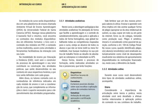 34
INTRODUÇÃO AO CURSO UN 3
APRESENTAÇÃO DO CURSO
Vale lembrar que um dos nossos princi-
pais valores é a ética. Ensinar e aprender com
ética implica em não aceitar qualquer forma
de plágio (apropriar-se da obra intelectual de
outrem, ou seja, copiar em todo ou em parte
da internet, livros ou de colegas, tomando
como produção sua). Plágio é antiético,
imoral e é considerado crime passível de pu-
nição, conforme o Art. 184 do Código Penal.
No nosso curso, quando identificado plágio,
o(s) aluno(s) envolvido(s) será sinalizado au-
tomaticamente como nível de desempenho
insuficiente nos relatórios de aproveitamento
disponibilizados às instituições financiado-
ras, neste caso, o Ministério da Saúde.
3.3.2	 Atividades online
Durante esse curso você desenvolverá
dois tipos de atividades avaliativas online,
acompanhe.
Diário
Considerando a importância da
articulação entre teoria e prática, nesta
atividade você será desafiado a efetuar
tarefas relacionadas à aplicação prática
do conteúdo no seu cotidiano de trabalho.
3.3.1	 Atividades avaliativas
Neste curso, a abordagem pedagógica das
atividades avaliativas foi planejada de forma
que facilite a aprendizagem e o controle do
autodesenvolvimento, seja justa e aplicada a
todos de forma homogênea, seja global tra-
balhando todas as competências mapeadas
para o curso, esteja ao alcance de todos os
alunos e que não se torne inútil ou mera for-
malidade, mas busque mudança na sua prá-
tica de trabalho frente ao desafio da aborda-
gem ao sobrepeso e à obesidade na APS.
Dessa forma, durante o processo de
formação, serão realizadas atividades on-
line e presenciais, que terão funções:
Diagnósticas
Identificar lacunas de
conhecimento.
Formativas
Esclarecer possíveis dúvidas
sobre suas escolhas e aplicação
prática de conteúdos teóricos.
Somativas
Atribuição de nota para
aprovação e certificação
acadêmica.
Os módulos do curso serão disponibiliza-
dos em uma plataforma de ensino chamada
Ambiente Virtual de Ensino Aprendizagem
(AVEA) da Universidade Federal de Santa
Catarina (UFSC). Navegar nessa plataforma
é bastante fácil e intuitivo, você encontra
os conteúdos dos módulos disponibiliza-
dos em diferentes formatos: o livro com o
conteúdo dos módulos em PDF, o conteúdo
on-line multimídia, assim como atividades e
ferramentas facilitadoras da interação com
seu tutor.
Na modalidade de ensino por Educação
a Distância (EAD), você será o construtor
do processo de aprendizagem e seu tutor
contribuirá na construção das atividades
práticas, que serão desenvolvidas no seu
contexto em seus respectivos horários, e por
isso serão definidas com cada grupo.
Além disso, os tutores contarão com os
conteudistas de referência indicados em
cada módulo de ensino e com a coordena-
ção do curso, que complementa as informa-
ções e dará o suporte necessário para o de-
senvolvimento das atividades programadas.
 