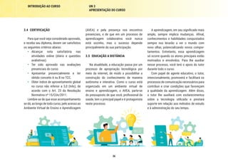 36
INTRODUÇÃO AO CURSO UN 3
APRESENTAÇÃO DO CURSO
A aprendizagem, em seu significado mais
amplo, sempre implica mudanças. Afinal,
conhecimentos e habilidades conquistados
sempre nos levarão a ver o mundo com
novo olhar, potencializando novos compor-
tamentos. Entretanto, essa aprendizagem
só ocorre quando os atores principais estão
motivados e envolvidos. Para lhe auxiliar
nesse processo, você terá o apoio do tutor
durante todo o curso.
Com papel de agente educativo, o tutor,
intencionalmente, promoverá e facilitará os
processos de comunicação necessários para
contribuir e criar condições que favoreçam
a qualidade da aprendizagem. Além disso,
o tutor lhe auxiliará com esclarecimentos
sobre a tecnologia utilizada e prestará
suporte em relação aos métodos de estudo
e à administração do seu tempo.
(AVEA) e pela presença nos encontros
presenciais, e de que em um processo de
aprendizagem colaborativa você nunca
está sozinho, mas o sucesso depende
principalmente da sua participação.
3.5	 EDUCAÇÃO A DISTÂNCIA
Na atualidade, a educação passa por um
processo de apropriação tecnológica por
meio da internet, de modo a possibilitar a
construção do conhecimento de maneira
autônoma e interativa. Como o curso está
organizado em um ambiente virtual de
ensino e aprendizagem, o AVEA, parte-se
do pressuposto de que você, profissional da
saúde, tem o principal papel e é protagonista
neste processo.
3.4	CERTIFICAÇÃO
Para que você seja considerado aprovado,
e receba seu diploma, devem ser satisfeitos
os seguintes critérios abaixo:
•	 Alcançar nota satisfatória nas
atividades online (diário e questões
avaliativas).
•	 Ter sido aprovado nas avaliações
presenciais do curso.
•	 Apresentar presencialmente e ter
obtido conceito A ou B no TCC.
•	 Obter índice de aproveitamento global
no curso não inferior a 3,0 (três), de
acordo com o Art. 23 da Resolução
Normativa nº 15/CUn/2011.
Lembre-se de que esse acompanhamento
se dá, ao longo de todo curso, pelo acesso ao
Ambiente Virtual de Ensino e Aprendizagem
 