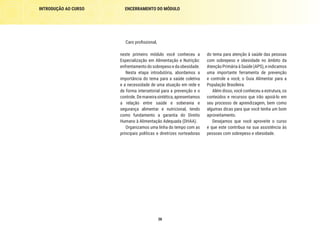 INTRODUÇÃO AO CURSO ENCERRAMENTO DO MÓDULO
38
Caro profissional,
neste primeiro módulo você conheceu a
Especialização em Alimentação e Nutrição:
enfrentamento do sobrepeso e da obesidade.
Nesta etapa introdutória, abordamos a
importância do tema para a saúde coletiva
e a necessidade de uma atuação em rede e
de forma intersetorial para a prevenção e o
controle.Demaneirasintética,apresentamos
a relação entre saúde e soberania e
segurança alimentar e nutricional, tendo
como fundamento a garantia do Direito
Humano à Alimentação Adequada (DHAA).
Organizamos uma linha do tempo com as
principais políticas e diretrizes norteadoras
do tema para atenção à saúde das pessoas
com sobrepeso e obesidade no âmbito da
Atenção Primária à Saúde (APS), e indicamos
uma importante ferramenta de prevenção
e controle a você, o Guia Alimentar para a
População Brasileira.
Além disso, você conheceu a estrutura, os
conteúdos e recursos que irão apoiá-lo em
seu processo de aprendizagem, bem como
algumas dicas para que você tenha um bom
aproveitamento.
Desejamos que você aproveite o curso
e que este contribua na sua assistência às
pessoas com sobrepeso e obesidade.
 