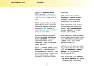39
REFERÊNCIAS
INTRODUÇÃO AO CURSO
União, 2006a.
BRASIL. Ministério da Saúde. Guia
alimentar para a população brasileira:
promovendo a alimentação saudável.
Brasília: Ministério da Saúde, 2006b.
BRASIL. Ministério da Saúde. Secretaria
de Vigilância em Saúde. Secretaria de
Atenção à Saúde. Política Nacional de
Promoção da Saúde. 3. ed. Brasília:
Ministério da Saúde, 2010.
BRASIL. Ministério da Saúde. Secretaria de
Atenção à Saúde. Departamento de Atenção
Básica. Política Nacional de Alimentação
e Nutrição. 1. ed., 1. reimpr. Brasília:
Ministério da Saúde, 2013.
BRASIL. Ministério da Saúde. Secretaria de
Atenção à Saúde. Departamento de Atenção
Básica. Guia alimentar para a população
brasileira. 2. ed., 1. reimpr. Brasília:
Ministério da Saúde, 2014.
BRASIL. Ministério da Saúde. Portaria nº
2.436, de 21 de setembro de 2017. Aprova
a Política Nacional de Atenção Básica,
ARGENTO, H. Teoria construtivista.
2010. Disponível em: <http://penta3.
ufrgs.br/midiasedu/modulo11/etapa2/
construtivismo.pdf>. Acesso em: 10 abr.
2020.
BRASIL. Secretaria de Atenção Primária
à Saúde. Notícias. Saúde prepara ações
para controle do excesso de peso e da
obesidade, set, 2020. Disponível em:
<https://aps.saude.gov.br/noticia/10137>.
Acesso em: 01 dez. 2020.
IBGE. Instituto Brasileiro de Geografia
e Estatística. Pesquisa de Orçamentos
Familiares 2008-2009: antropometria
e estado nutricional de crianças,
adolescentes e adultos do Brasil. Rio de
Janeiro: IBGE, 2010.
BRASIL. Lei nº 11.346, de 15 de setembro
de 2006. Cria o Sistema Nacional de
Segurança Alimentar e Nutricional – Sisan
com vistas em assegurar o direito humano
à alimentação adequada e dá outras
providências. Brasília: Diário Oficial da
 