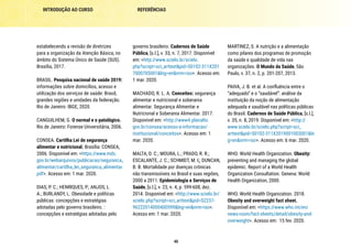 40
REFERÊNCIAS
INTRODUÇÃO AO CURSO
MARTINEZ, S. A nutrição e a alimentação
como pilares dos programas de promoção
da saúde e qualidade de vida nas
organizações. O Mundo da Saúde, São
Paulo, v. 37, n. 2, p. 201-207, 2013.
PAIVA, J. B. et al. A confluência entre o
“adequado” e o “saudável”: análise da
instituição da noção de alimentação
adequada e saudável nas políticas públicas
do Brasil. Cadernos de Saúde Pública, [s.l.],
v. 35, n. 8, 2019. Disponível em: <http://
www.scielo.br/scielo.php?script=sci_
arttext&pid=S0102-311X2019001003001&ln
g=en&nrm=iso>. Acesso em: 6 mar. 2020.
WHO. World Health Organization. Obesity:
preventing and managing the global
epidemic. Report of a World Health
Organization Consultation. Geneva: World
Health Organization, 2000.
WHO. World Health Organization. 2018.
Obesity and overweight fact sheet.
Disponível em: <https://www.who.int/en/
news-room/fact-sheets/detail/obesity-and-
overweight>. Acesso em: 15 fev. 2020.
governo brasileiro. Cadernos de Saúde
Pública, [s.l.], v. 33, n. 7, 2017. Disponível
em: <http://www.scielo.br/scielo.
php?script=sci_arttext&pid=S0102-311X201
7000705001&lng=en&nrm=iso>. Acesso em:
1 mar. 2020.
MACHADO, R. L. A. Conceitos: segurança
alimentar e nutricional e soberania
alimentar. Segurança Alimentar e
Nutricional e Soberania Alimentar. 2017.
Disponível em: <http://www4.planalto.
gov.br/consea/acesso-a-informacao/
institucional/conceitos>. Acesso em: 1
mar. 2020.
MALTA, D. C.; MOURA, L.; PRADO, R. R.;
ESCALANTE, J. C.; SCHMIDT, M. I,; DUNCAN,
B. B. Mortalidade por doenças crônicas
não transmissíveis no Brasil e suas regiões,
2000 a 2011. Epidemiologia e Serviços de
Saúde, [s.l.], v. 23, n. 4, p. 599-608, dez.
2014. Disponível em: <http://www.scielo.br/
scielo.php?script=sci_arttext&pid=S2237-
96222014000400599&lng=en&nrm=iso>.
Acesso em: 1 mar. 2020.
estabelecendo a revisão de diretrizes
para a organização da Atenção Básica, no
âmbito do Sistema Único de Saúde (SUS).
Brasília, 2017.
BRASIL. Pesquisa nacional de saúde 2019:
informações sobre domicílios, acesso e
utilização dos serviços de saúde: Brasil,
grandes regiões e unidades da federação.
Rio de Janeiro: IBGE, 2020.
CANGUILHEM, G. O normal e o patológico.
Rio de Janeiro: Forense Universitária, 2006.
CONSEA. Cartilha Lei de segurança
alimentar e nutricional. Brasília: CONSEA,
2006. Disponível em: <https://www.mds.
gov.br/webarquivos/publicacao/seguranca_
alimentar/cartilha_lei_seguranca_alimentar.
pdf>. Acesso em: 1 mar. 2020.
DIAS, P. C.; HENRIQUES, P.; ANJOS, L.
A.; BURLANDY, L. Obesidade e políticas
públicas: concepções e estratégias
adotadas pelo governo brasileiro. :
concepções e estratégias adotadas pelo
 