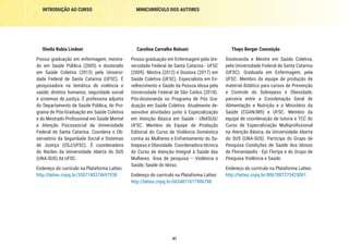 41
INTRODUÇÃO AO CURSO MINICURRÍCULO DOS AUTORES
Carolina Carvalho Bolsoni
Possui graduação em Enfermagem pela Uni-
versidade Federal de Santa Catarina - UFSC
(2009). Mestra (2012) e Doutora (2017) em
Saúde Coletiva (UFSC). Especialista em En-
velhecimento e Saúde da Pessoa Idosa pela
Universidade Federal de São Carlos (2018).
Pós-doutoranda no Programa de Pós Gra-
duação em Saúde Coletiva. Atualmente de-
senvolve atividades junto à Especialização
em Atenção Básica em Saúde - UNASUS/
UFSC. Membro da Equipe de Produção
Editorial do Curso de Violência Doméstica
contra as Mulheres e Enfrentamento do So-
brepeso e Obesidade. Coordenadora técnica
do Curso de Atenção Integral à Saúde das
Mulheres. Área de pesquisa – Violência e
Saúde; Saúde do Idoso.
Endereço do currículo na Plataforma Lattes:
http://lattes.cnpq.br/6654871617906798
Sheila Rubia Lindner
Possui graduação em enfermagem, mestra-
do em Saúde Pública (2005) e doutorado
em Saúde Coletiva (2013) pela Universi-
dade Federal de Santa Catarina (UFSC). É
pesquisadora na temática de violência e
saúde; direitos humanos, seguridade social
e sistemas de justiça. É professora adjunta
do Departamento de Saúde Pública, do Pro-
grama de Pós-Graduação em Saúde Coletiva
e do Mestrado Profissional em Saúde Mental
e Atenção Psicossocial da Universidade
Federal de Santa Catarina. Coordena o Ob-
servatório da Seguridade Social e Sistemas
de Justiça (OSJ/UFSC). É coordenadora
do Núcleo da Universidade Aberta do SUS
(UNA-SUS) da UFSC.
Endereço do currículo na Plataforma Lattes:
http://lattes.cnpq.br/3507140374697938
Thays Berger Conceição
Doutoranda e Mestre em Saúde Coletiva,
pela Universidade Federal de Santa Catarina
(UFSC). Graduada em Enfermagem, pela
UFSC. Membro da equipe de produção de
material didático para cursos de Prevenção
e Controle do Sobrepeso e Obesidade,
parceria entre a Coordenação Geral de
Alimentação e Nutrição e o Ministério da
Saúde (CGAN/MS) e UFSC. Membro da
equipe de coordenação de tutoria e TCC do
Curso de Especialização Multiprofissional
na Atenção Básica, da Universidade Aberta
do SUS (UNA-SUS). Participa do Grupo de
Pesquisa Condições de Saúde dos Idosos
de Florianópolis - Epi Floripa e do Grupo de
Pesquisa Violência e Saúde.
Endereço do currículo na Plataforma Lattes:
http://lattes.cnpq.br/8067887275425001
 