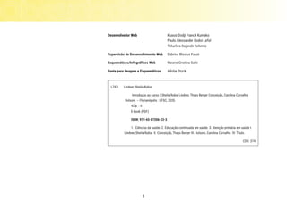 5
Desenvolvedor Web	 Kuassi Dodji Franck Kumako
		 Paulo Alexsander Godoi Lefol
		 Tcharlies Dejandir Schmitz
Supervisão de Desenvolvimento Web 	 Sabrina Blasius Faust
Esquemáticos/Infográficos Web	 Naiane Cristina Salvi
Fonte para Imagem e Esquemáticos	 Adobe Stock
L747i Lindner, Sheila Rubia
Introdução ao curso / Sheila Rubia Lindner, Thays Berger Conceição, Carolina Carvalho
Bolsoni. – Florianópolis : UFSC, 2020.
42 p. : il.
E-book (PDF)
ISBN: 978-65-87206-23-3
1. Ciências da saúde. 2. Educação continuada em saúde. 3. Atenção primária em saúde I.
Lindner, Sheila Rubia. II. Conceição, Thays Berger III. Bolsoni, Carolina Carvalho. IV. Título.	
CDU: 374
 