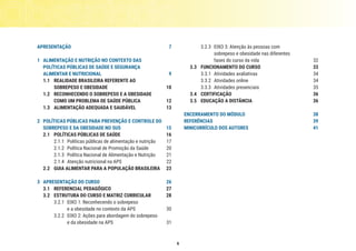 6
APRESENTAÇÃO	7
1	 ALIMENTAÇÃO E NUTRIÇÃO NO CONTEXTO DAS
POLÍTICAS PÚBLICAS DE SAÚDE E SEGURANÇA
ALIMENTAR E NUTRICIONAL	 9
1.1	 REALIDADE BRASILEIRA REFERENTE AO
SOBREPESO E OBESIDADE	 10
1.2	 RECONHECENDO O SOBREPESO E A OBESIDADE
COMO UM PROBLEMA DE SAÚDE PÚBLICA	 12
1.3	 ALIMENTAÇÃO ADEQUADA E SAUDÁVEL	 13
2	 POLÍTICAS PÚBLICAS PARA PREVENÇÃO E CONTROLE DO
SOBREPESO E DA OBESIDADE NO SUS	 15
2.1	 POLÍTICAS PÚBLICAS DE SAÚDE 	 16
2.1.1	 Políticas públicas de alimentação e nutrição	 17
2.1.2	 Política Nacional de Promoção da Saúde 	 20
2.1.3	 Política Nacional de Alimentação e Nutrição 	 21
2.1.4	 Atenção nutricional na APS 	 22
2.2	 GUIA ALIMENTAR PARA A POPULAÇÃO BRASILEIRA	 23
3	 APRESENTAÇÃO DO CURSO	 26
3.1	 REFERENCIAL PEDAGÓGICO	 27
3.2	 ESTRUTURA DO CURSO E MATRIZ CURRICULAR	 28
3.2.1	 EIXO 1: Reconhecendo o sobrepeso
e a obesidade no contexto da APS	 30
3.2.2	 EIXO 2: Ações para abordagem do sobrepeso
e da obesidade na APS	 31
3.2.3	 EIXO 3: Atenção às pessoas com
sobrepeso e obesidade nas diferentes
fases do curso da vida 	 32
3.3	 FUNCIONAMENTO DO CURSO	 33
3.3.1	 Atividades avaliativas	 34
3.3.2	 Atividades online	 34
3.3.3	 Atividades presenciais 	 35
3.4	CERTIFICAÇÃO	 36
3.5	 EDUCAÇÃO A DISTÂNCIA 	 36
ENCERRAMENTO DO MÓDULO	 38
REFERÊNCIAS	39
MINICURRÍCULO DOS AUTORES	 41
 