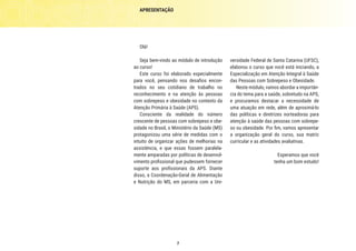7
versidade Federal de Santa Catarina (UFSC),
elaborou o curso que você está iniciando, a
Especialização em Atenção Integral à Saúde
das Pessoas com Sobrepeso e Obesidade.
Neste módulo, vamos abordar a importân-
cia do tema para a saúde, sobretudo na APS,
e procuramos destacar a necessidade de
uma atuação em rede, além de aproximá-lo
das políticas e diretrizes norteadoras para
atenção à saúde das pessoas com sobrepe-
so ou obesidade. Por fim, vamos apresentar
a organização geral do curso, sua matriz
curricular e as atividades avaliativas.
Esperamos que você
tenha um bom estudo!
Olá!
Seja bem-vindo ao módulo de introdução
ao curso!
Este curso foi elaborado especialmente
para você, pensando nos desafios encon-
trados no seu cotidiano de trabalho no
reconhecimento e na atenção às pessoas
com sobrepeso e obesidade no contexto da
Atenção Primária à Saúde (APS).
Consciente da realidade do número
crescente de pessoas com sobrepeso e obe-
sidade no Brasil, o Ministério da Saúde (MS)
protagonizou uma série de medidas com o
intuito de organizar ações de melhorias na
assistência, e que essas fossem paralela-
mente amparadas por políticas de desenvol-
vimento profissional que pudessem fornecer
suporte aos profissionais da APS. Diante
disso, a Coordenação-Geral de Alimentação
e Nutrição do MS, em parceria com a Uni-
APRESENTAÇÃO
 