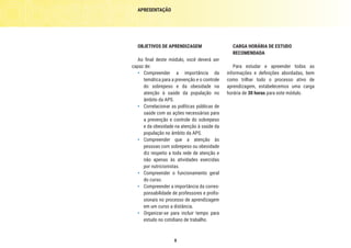 8
CARGA HORÁRIA DE ESTUDO
RECOMENDADA
Para estudar e apreender todas as
informações e definições abordadas, bem
como trilhar todo o processo ativo de
aprendizagem, estabelecemos uma carga
horária de 30 horas para este módulo.
OBJETIVOS DE APRENDIZAGEM
Ao final deste módulo, você deverá ser
capaz de:
•	 Compreender a importância da
temática para a prevenção e o controle
do sobrepeso e da obesidade na
atenção à saúde da população no
âmbito da APS.
•	 Correlacionar as políticas públicas de
saúde com as ações necessárias para
a prevenção e controle do sobrepeso
e da obesidade na atenção à saúde da
população no âmbito da APS.
•	 Compreender que a atenção às
pessoas com sobrepeso ou obesidade
diz respeito a toda rede de atenção e
não apenas às atividades exercidas
por nutricionistas.
•	 Compreender o funcionamento geral
do curso.
•	 Compreender a importância da corres-
ponsabilidade de professores e profis-
sionais no processo de aprendizagem
em um curso a distância.
•	 Organizar-se para incluir tempo para
estudo no cotidiano de trabalho.
APRESENTAÇÃO
 