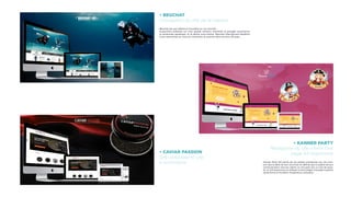 • BEUCHAT
Conception du site de la marque
Beuchat est une référence mondiale sur son activité.
Aujourd’hui présente sur trois grands secteurs d’activité: la plongée sousmarine,
la randonnée aquatique, et la pêche sous-marine, Beuchat International bénéficie
d’une renommée sur tous les continents et exporte dans environs 80 pays.
• CAVIAR PASSION
Site corporate et site
e-commerce
• KANNER PARTY
Réalisation du site vitrine One
page full responsive
Kanner Party fait partie de ces petites entreprises qui ont com-
pris que la taille de leur structure ne définie pas la qualité de leur
communication vers les clients. Ils ont opté vers un site de quali-
té, en full responsive en utilisant la technoligie one page inspirant
dynamisme et facilitant l’expérience utilisateur.
 