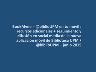 BookMyne = @biblioUPM en tu móvil :
recursos adicionales + seguimiento y
difusión en social media de la nueva
aplicación móvil de Biblioteca UPM /
@biblioUPM – junio 2015
 