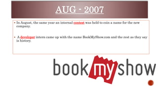 AUG - 2007
 In August, the same year an internal contest was held to coin a name for the new
company.
 A developer intern came up with the name BookMyShow.com and the rest as they say
is history.
 