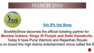 MARCH 2010
Yeh IPL Hai Boss
BookMyShow becomes the official ticketing partner for
Mumbai Indians, Kings XI Punjab and Delhi Daredevils.
Today It have Pune Warriors and Rajasthan Royals
oo on board this high drama entertainment circus called the IP
 