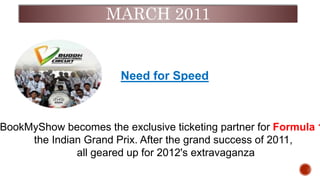 MARCH 2011
Need for Speed
BookMyShow becomes the exclusive ticketing partner for Formula 1
the Indian Grand Prix. After the grand success of 2011,
all geared up for 2012's extravaganza
.
 