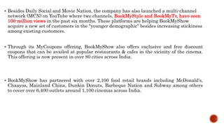  Besides Daily Social and Movie Nation, the company has also launched a multi-channel
network (MCN) on YouTube where two channels, BookMyStyle and BookMyTv, have seen
100-million views in the past six months. These platforms are helping BookMyShow
acquire a new set of customers in the "younger demographic" besides increasing stickiness
among existing customers.
 Through its MyCoupons offering, BookMyShow also offers exclusive and free discount
coupons that can be availed at popular restaurants & cafes in the vicinity of the cinema.
This offering is now present in over 80 cities across India.
 BookMyShow has partnered with over 2,100 food retail brands including McDonald's,
Chaayos, Mainland China, Dunkin Donuts, Barbeque Nation and Subway among others
to cover over 6,400 outlets around 1,100 cinemas across India.
 