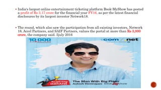  India's largest online entertainment ticketing platform Book-MyShow has posted
a profit of Rs 3.17 crore for the financial year FY16, as per the latest financial
disclosures by its largest investor Network18.
 The round, which also saw the participation from all existing investors, Network
18, Accel Partners, and SAIF Partners, values the portal at more than Rs 3,000
crore, the company said. 5july 2016
 