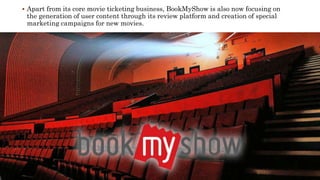  Apart from its core movie ticketing business, BookMyShow is also now focusing on
the generation of user content through its review platform and creation of special
marketing campaigns for new movies.
 