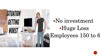 No investment
Huge Loss
Employees 150 to 6
 